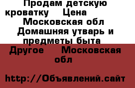 Продам детскую кроватку  › Цена ­ 10 000 - Московская обл. Домашняя утварь и предметы быта » Другое   . Московская обл.